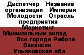 Диспетчер › Название организации ­ Империя Молодости › Отрасль предприятия ­ Маркетинг › Минимальный оклад ­ 15 000 - Все города Работа » Вакансии   . Ульяновская обл.,Барыш г.